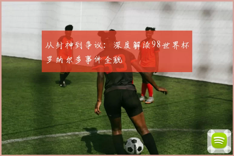 从封神到争议：深度解读98世界杯罗纳尔多事件全貌