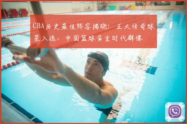 CBA历史最佳阵容揭晓：五大传奇球星入选，中国篮球黄金时代群像