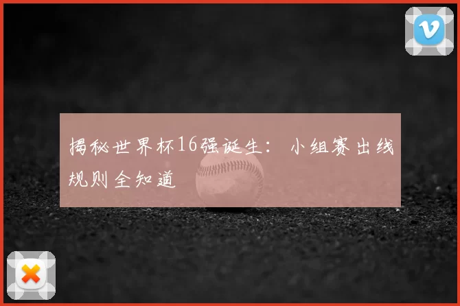 揭秘世界杯16强诞生:小组赛出线规则全知道