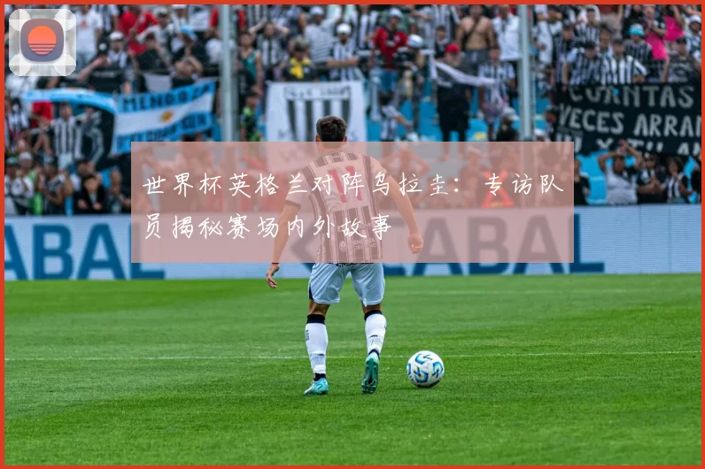 世界杯英格兰对阵乌拉圭：专访队员揭秘赛场内外故事