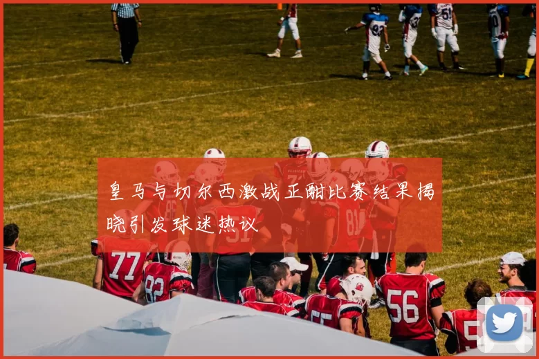 皇马与切尔西激战正酣比赛结果揭晓引发球迷热议