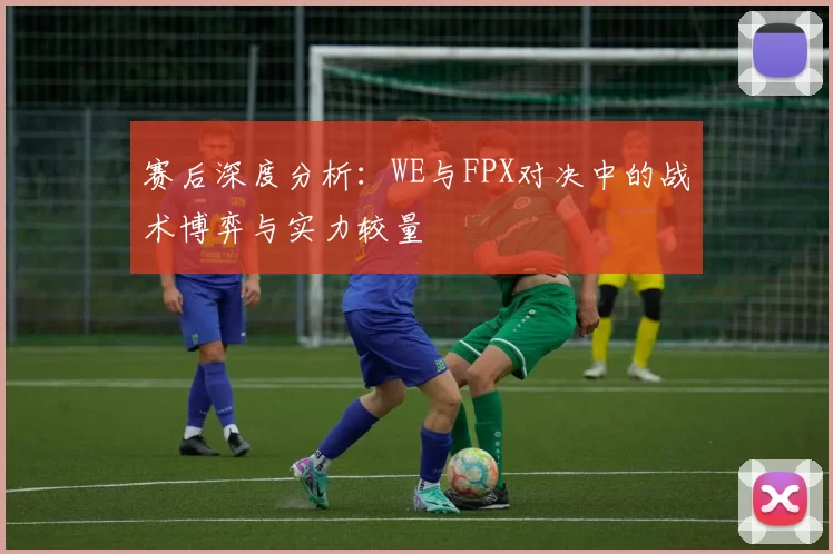 赛后深度分析：WE与FPX对决中的战术博弈与实力较量