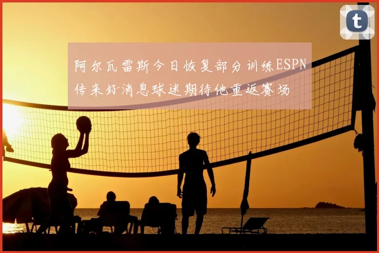 阿尔瓦雷斯今日恢复部分训练ESPN传来好消息球迷期待他重返赛场