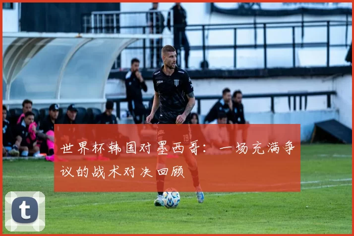 世界杯韩国对墨西哥：一场充满争议的战术对决回顾
