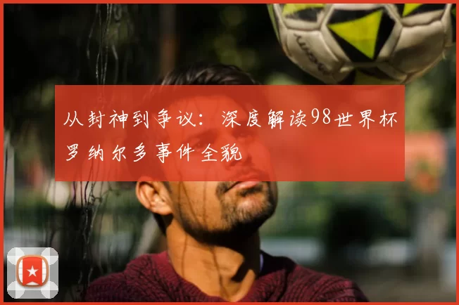 从封神到争议：深度解读98世界杯罗纳尔多事件全貌