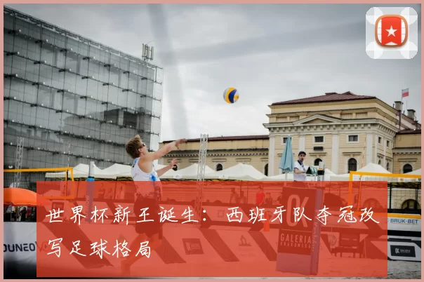 世界杯新王诞生:西班牙队夺冠改写足球格局