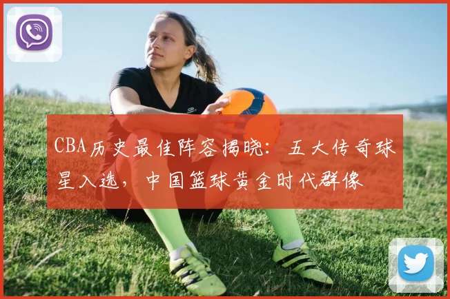 CBA历史最佳阵容揭晓：五大传奇球星入选，中国篮球黄金时代群像