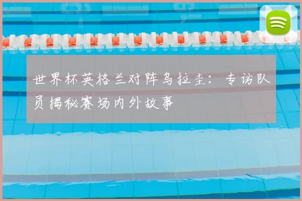 世界杯英格兰对阵乌拉圭：专访队员揭秘赛场内外故事