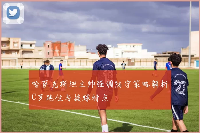哈萨克斯坦主帅强调防守策略解析C罗跑位与接球特点