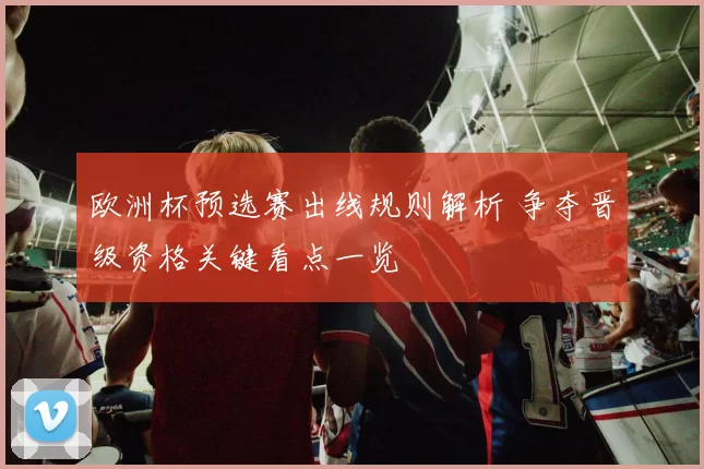 欧洲杯预选赛出线规则解析 争夺晋级资格关键看点一览