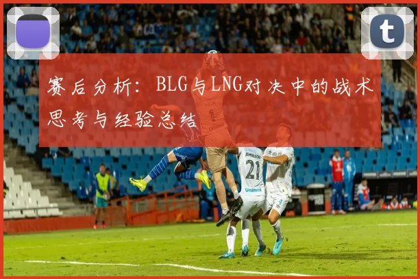 赛后分析：BLG与LNG对决中的战术思考与经验总结