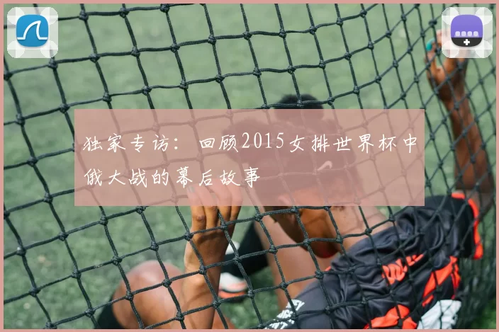 独家专访：回顾2015女排世界杯中俄大战的幕后故事