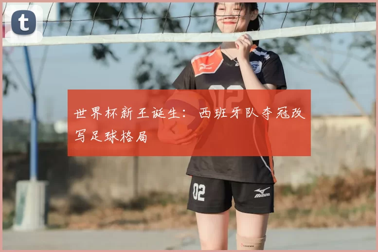世界杯新王诞生:西班牙队夺冠改写足球格局