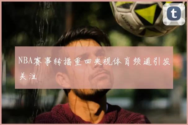 NBA赛事转播重回央视体育频道引发关注