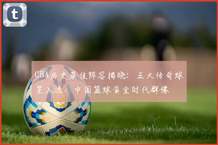 CBA历史最佳阵容揭晓：五大传奇球星入选，中国篮球黄金时代群像