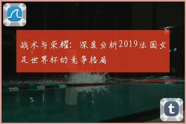 战术与荣耀:深度分析2019法国女足世界杯的竞争格局