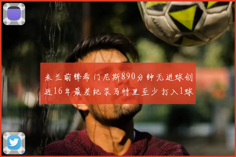 米兰前锋希门尼斯890分钟无进球创近16年最差纪录马特里至少打入1球