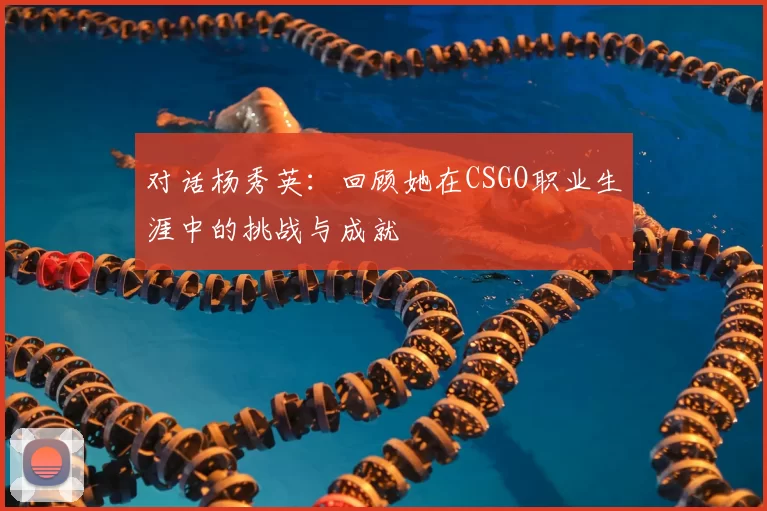 对话杨秀英：回顾她在CSGO职业生涯中的挑战与成就