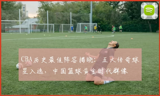 CBA历史最佳阵容揭晓：五大传奇球星入选，中国篮球黄金时代群像