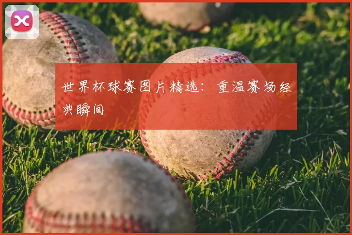 世界杯球赛图片精选：重温赛场经典瞬间