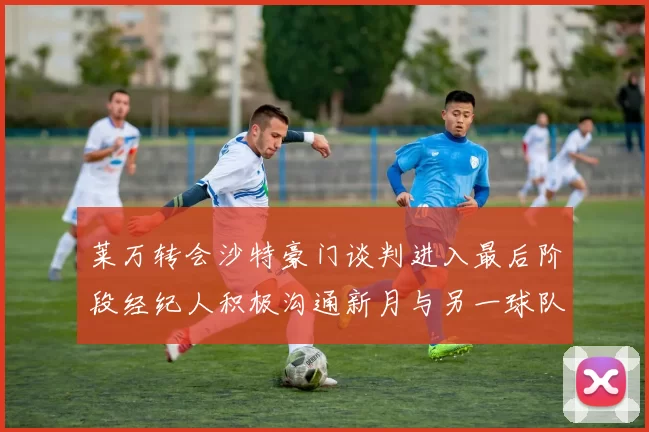 莱万转会沙特豪门谈判进入最后阶段经纪人积极沟通新月与另一球队