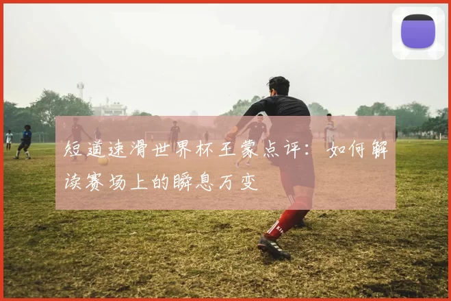 短道速滑世界杯王蒙点评：如何解读赛场上的瞬息万变