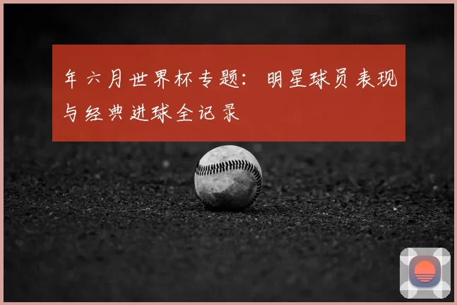 年六月世界杯专题：明星球员表现与经典进球全记录