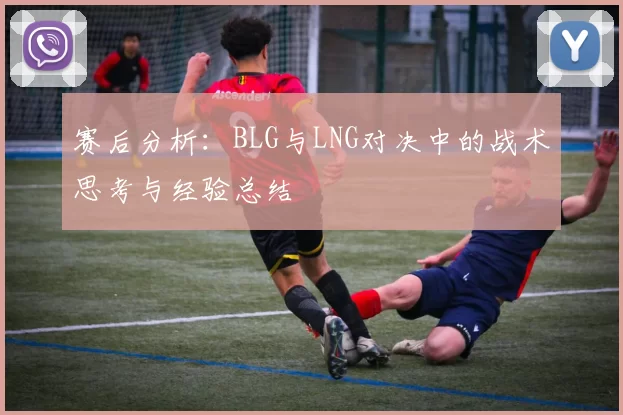 赛后分析：BLG与LNG对决中的战术思考与经验总结
