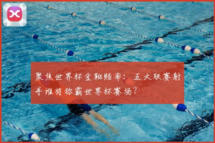聚焦世界杯金靴赔率：五大联赛射手谁将称霸世界杯赛场？