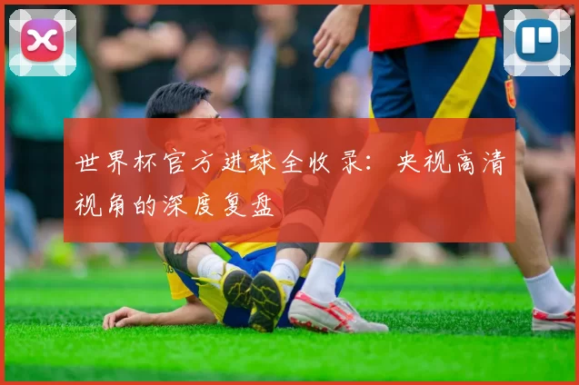 世界杯官方进球全收录：央视高清视角的深度复盘