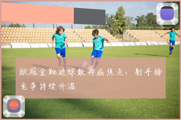欧冠金靴进球数再成焦点,射手榜竞争持续升温