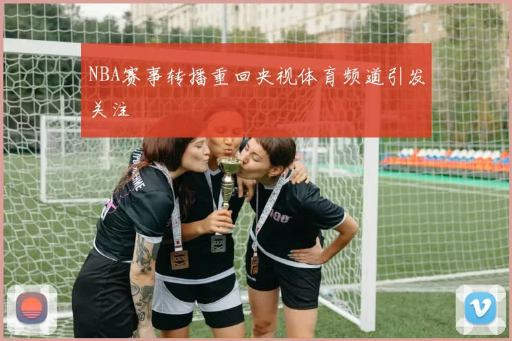 NBA赛事转播重回央视体育频道引发关注
