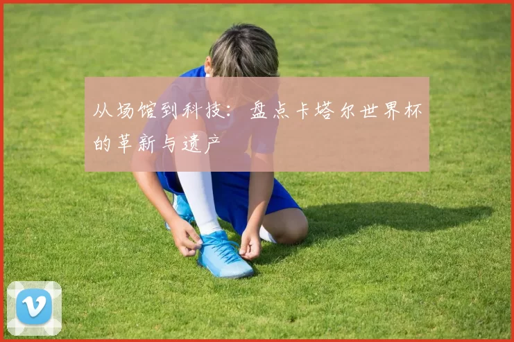 从场馆到科技：盘点卡塔尔世界杯的革新与遗产