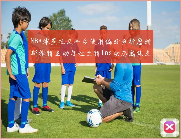 NBA球星社交平台使用偏好分析詹姆斯推特互动与杜兰特Ins动态成焦点