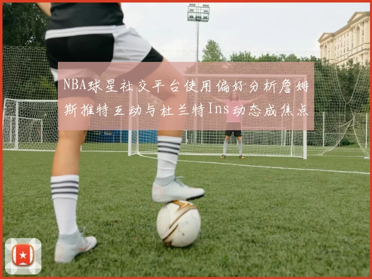 NBA球星社交平台使用偏好分析詹姆斯推特互动与杜兰特Ins动态成焦点