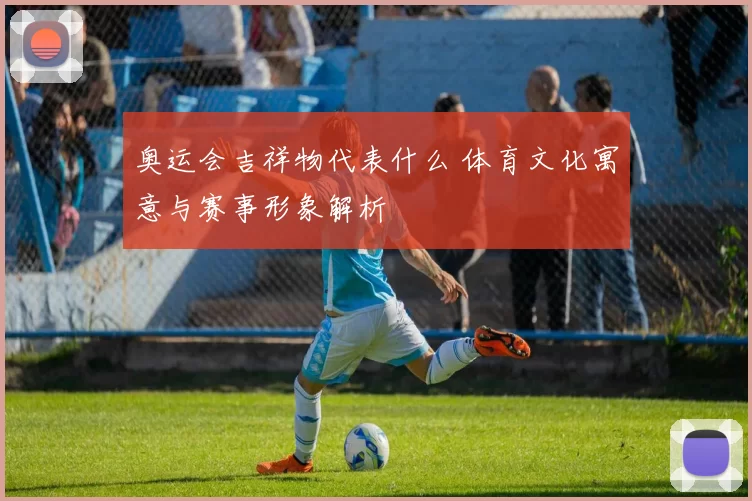 奥运会吉祥物代表什么 体育文化寓意与赛事形象解析