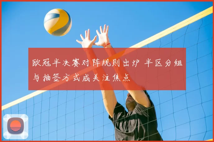 欧冠半决赛对阵规则出炉 半区分组与抽签方式成关注焦点