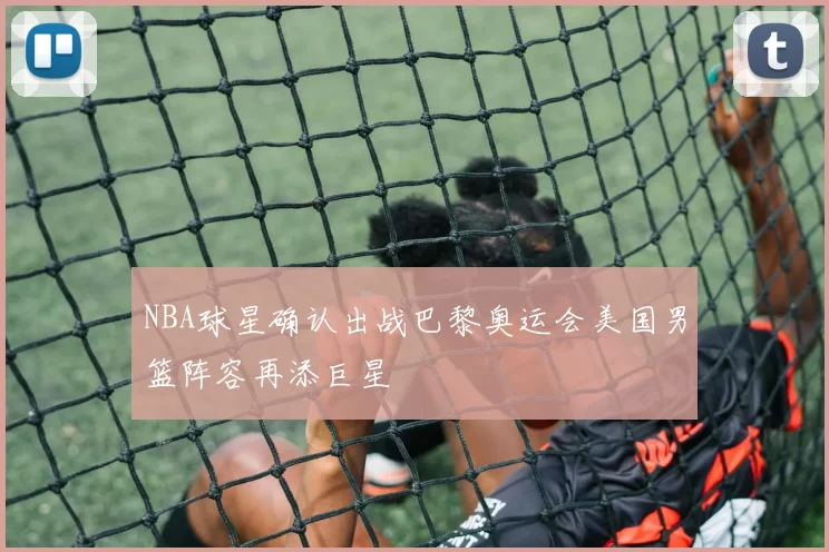 NBA球星确认出战巴黎奥运会美国男篮阵容再添巨星