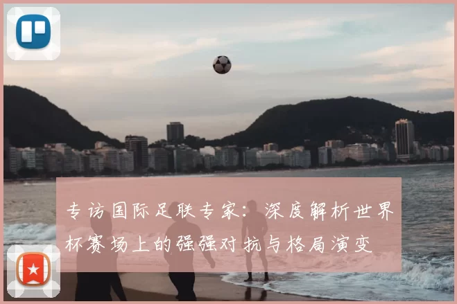 专访国际足联专家：深度解析世界杯赛场上的强强对抗与格局演变