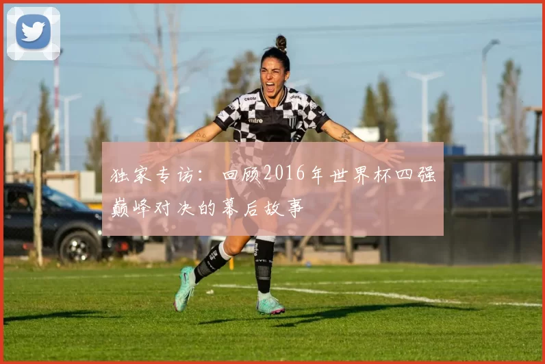 独家专访：回顾2016年世界杯四强巅峰对决的幕后故事