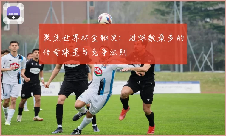 聚焦世界杯金靴奖：进球数最多的传奇球星与竞争法则