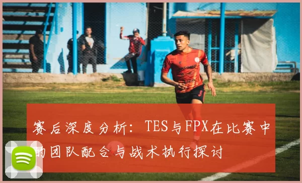 赛后深度分析：TES与FPX在比赛中的团队配合与战术执行探讨