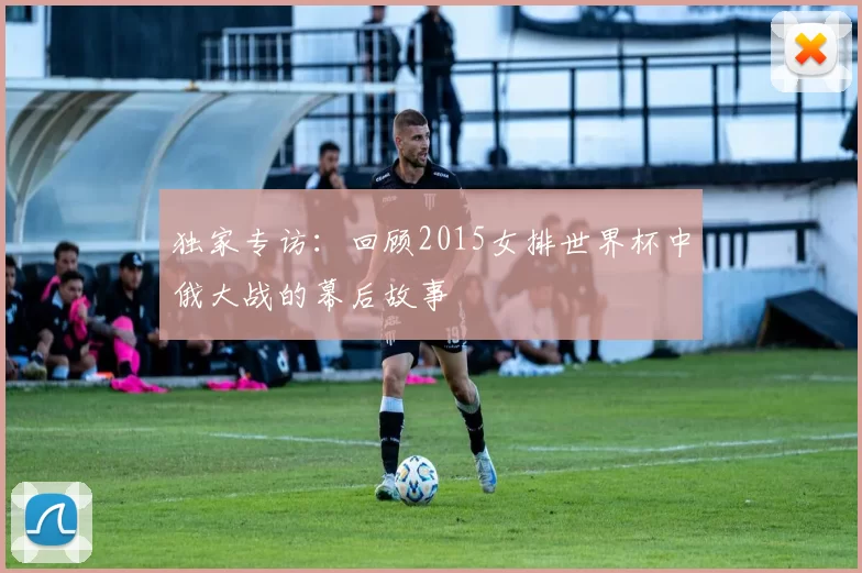 独家专访：回顾2015女排世界杯中俄大战的幕后故事