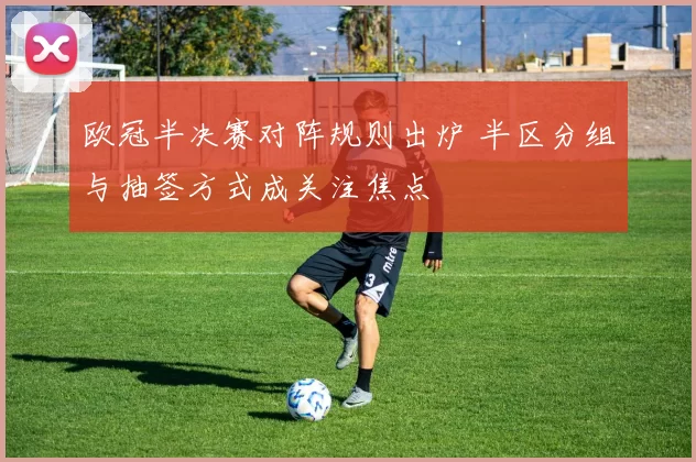 欧冠半决赛对阵规则出炉 半区分组与抽签方式成关注焦点
