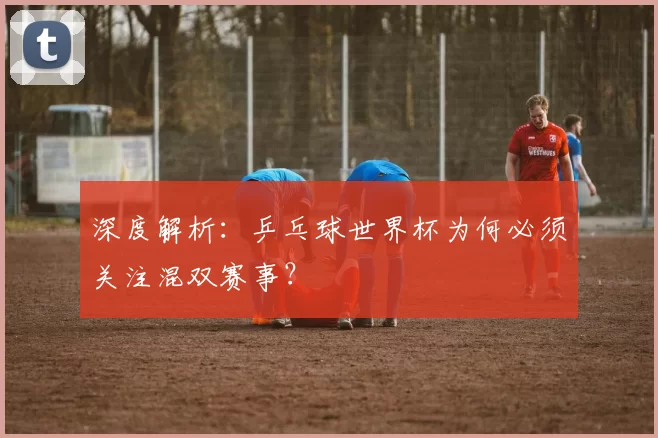 深度解析：乒乓球世界杯为何必须关注混双赛事？