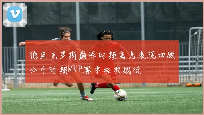 德里克罗斯巅峰时期高光表现回顾公牛时期MVP赛季经典战役