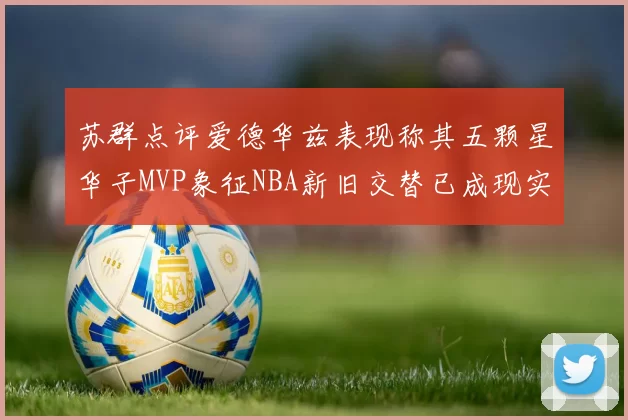 苏群点评爱德华兹表现称其五颗星华子MVP象征NBA新旧交替已成现实