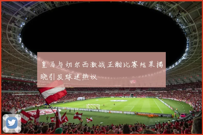 皇马与切尔西激战正酣比赛结果揭晓引发球迷热议