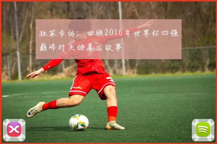 独家专访：回顾2016年世界杯四强巅峰对决的幕后故事