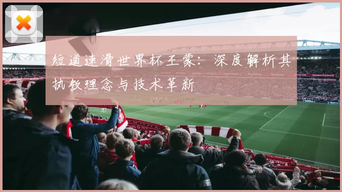 短道速滑世界杯王蒙：深度解析其执教理念与技术革新